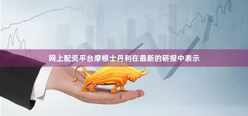 网上配资平台摩根士丹利在最新的研报中表示