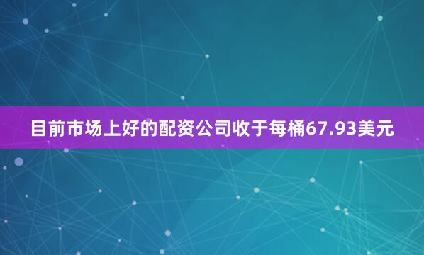 目前市场上好的配资公司收于每桶67.93美元