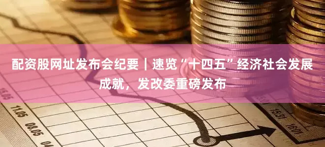 配资股网址发布会纪要｜速览“十四五”经济社会发展成就，发改委重磅发布