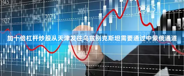 加十倍杠杆炒股从天津发往乌兹别克斯坦需要通过中蒙俄通道