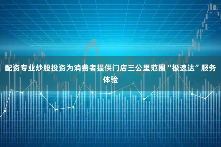 配资专业炒股投资为消费者提供门店三公里范围“极速达”服务体验