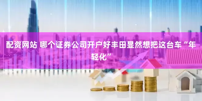 配资网站 哪个证券公司开户好丰田显然想把这台车“年轻化”