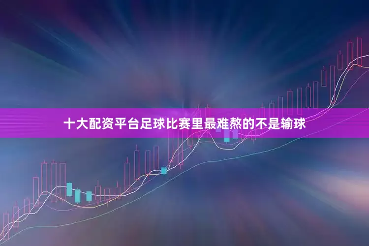 十大配资平台足球比赛里最难熬的不是输球