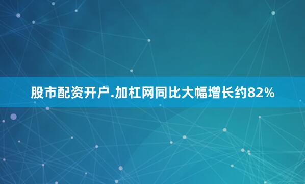 股市配资开户.加杠网同比大幅增长约82%