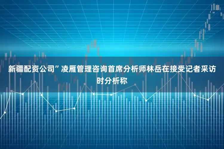 新疆配资公司”凌雁管理咨询首席分析师林岳在接受记者采访时分析称
