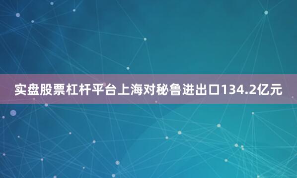 实盘股票杠杆平台上海对秘鲁进出口134.2亿元